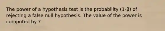 The power of a hypothesis test is the probability ​(1-β​) of rejecting a false null hypothesis. The value of the power is computed by ?