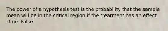 The power of a hypothesis test is the probability that the sample mean will be in the critical region if the treatment has an effect. :True :False