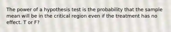 The power of a hypothesis test is the probability that the sample mean will be in the critical region even if the treatment has no effect. T or F?