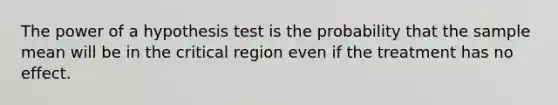 The power of a hypothesis test is the probability that the sample mean will be in the critical region even if the treatment has no effect.