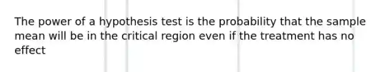 The power of a hypothesis test is the probability that the sample mean will be in the critical region even if the treatment has no effect