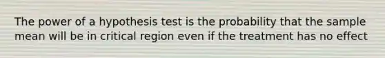 The power of a hypothesis test is the probability that the sample mean will be in critical region even if the treatment has no effect