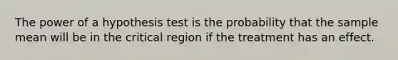 The power of a hypothesis test is the probability that the sample mean will be in the critical region if the treatment has an effect.