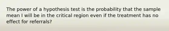 The power of a hypothesis test is the probability that the sample mean I will be in the critical region even if the treatment has no effect for referrals?