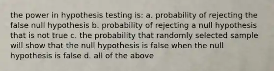 the power in hypothesis testing is: a. probability of rejecting the false null hypothesis b. probability of rejecting a null hypothesis that is not true c. the probability that randomly selected sample will show that the null hypothesis is false when the null hypothesis is false d. all of the above