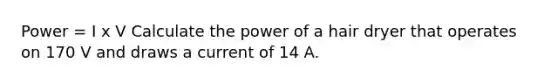 Power = I x V Calculate the power of a hair dryer that operates on 170 V and draws a current of 14 A.