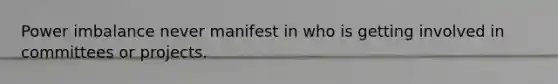 Power imbalance never manifest in who is getting involved in committees or projects.