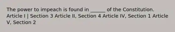 The power to impeach is found in ______ of the Constitution. Article I | Section 3 Article II, Section 4 Article IV, Section 1 Article V, Section 2