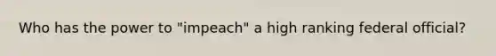 Who has the power to "impeach" a high ranking federal official?
