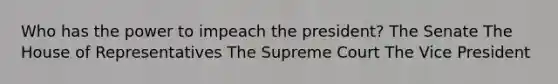 Who has the power to impeach the president? The Senate The House of Representatives The Supreme Court The Vice President