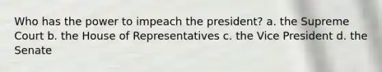 Who has the power to impeach the president? a. the Supreme Court b. the House of Representatives c. the Vice President d. the Senate