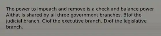 The power to impeach and remove is a check and balance power A)that is shared by all three government branches. B)of the judicial branch. C)of the executive branch. D)of the legislative branch.