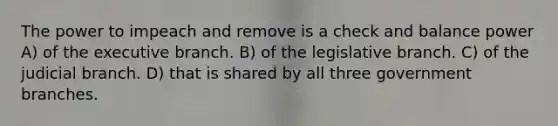 The power to impeach and remove is a check and balance power A) of the executive branch. B) of the legislative branch. C) of the judicial branch. D) that is shared by all three government branches.