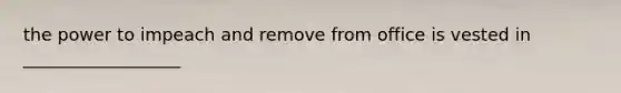 the power to impeach and remove from office is vested in __________________