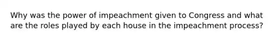 Why was the power of impeachment given to Congress and what are the roles played by each house in the impeachment process?