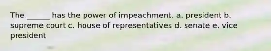 The ______ has the power of impeachment. a. president b. supreme court c. house of representatives d. senate e. vice president