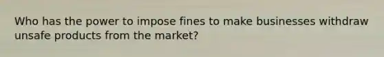 Who has the power to impose fines to make businesses withdraw unsafe products from the market?