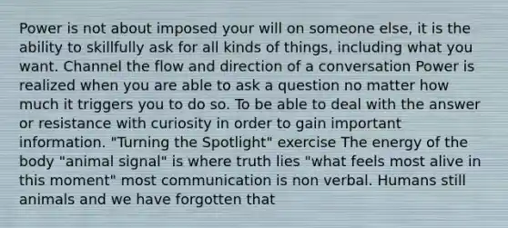 Power is not about imposed your will on someone else, it is the ability to skillfully ask for all kinds of things, including what you want. Channel the flow and direction of a conversation Power is realized when you are able to ask a question no matter how much it triggers you to do so. To be able to deal with the answer or resistance with curiosity in order to gain important information. "Turning the Spotlight" exercise The energy of the body "animal signal" is where truth lies "what feels most alive in this moment" most communication is non verbal. Humans still animals and we have forgotten that