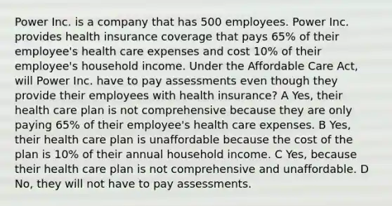 Power Inc. is a company that has 500 employees. Power Inc. provides health insurance coverage that pays 65% of their employee's health care expenses and cost 10% of their employee's household income. Under the Affordable Care Act, will Power Inc. have to pay assessments even though they provide their employees with health insurance? A Yes, their health care plan is not comprehensive because they are only paying 65% of their employee's health care expenses. B Yes, their health care plan is unaffordable because the cost of the plan is 10% of their annual household income. C Yes, because their health care plan is not comprehensive and unaffordable. D No, they will not have to pay assessments.