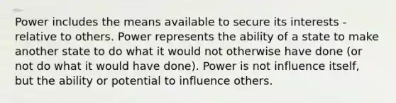 Power includes the means available to secure its interests -relative to others. Power represents the ability of a state to make another state to do what it would not otherwise have done (or not do what it would have done). Power is not influence itself, but the ability or potential to influence others.