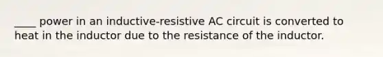 ____ power in an inductive-resistive AC circuit is converted to heat in the inductor due to the resistance of the inductor.