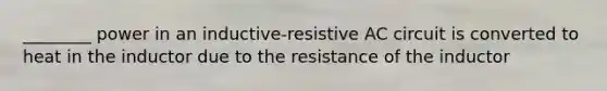 ________ power in an inductive-resistive AC circuit is converted to heat in the inductor due to the resistance of the inductor