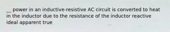 __ power in an inductive-resistive AC circuit is converted to heat in the inductor due to the resistance of the inductor reactive ideal apparent true