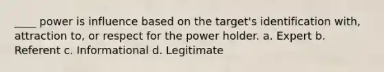 ____ power is influence based on the target's identification with, attraction to, or respect for the power holder. a. Expert b. Referent c. Informational d. Legitimate