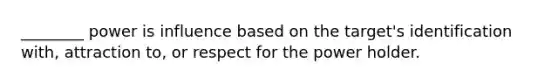 ________ power is influence based on the target's identification with, attraction to, or respect for the power holder.