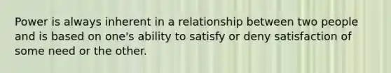 Power is always inherent in a relationship between two people and is based on one's ability to satisfy or deny satisfaction of some need or the other.