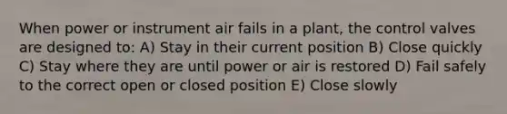 When power or instrument air fails in a plant, the control valves are designed to: A) Stay in their current position B) Close quickly C) Stay where they are until power or air is restored D) Fail safely to the correct open or closed position E) Close slowly