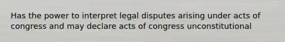 Has the power to interpret legal disputes arising under acts of congress and may declare acts of congress unconstitutional