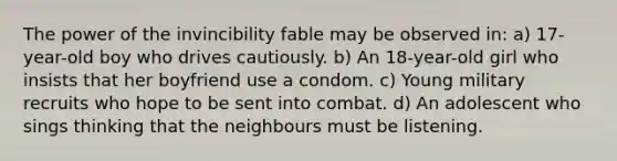 The power of the invincibility fable may be observed in: a) 17-year-old boy who drives cautiously. b) An 18-year-old girl who insists that her boyfriend use a condom. c) Young military recruits who hope to be sent into combat. d) An adolescent who sings thinking that the neighbours must be listening.