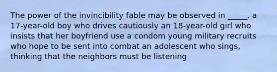 The power of the invincibility fable may be observed in _____. a 17-year-old boy who drives cautiously an 18-year-old girl who insists that her boyfriend use a condom young military recruits who hope to be sent into combat an adolescent who sings, thinking that the neighbors must be listening