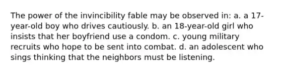 The power of the invincibility fable may be observed in: a. a 17-year-old boy who drives cautiously. b. an 18-year-old girl who insists that her boyfriend use a condom. c. young military recruits who hope to be sent into combat. d. an adolescent who sings thinking that the neighbors must be listening.