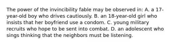 The power of the invincibility fable may be observed in: A. a 17-year-old boy who drives cautiously. B. an 18-year-old girl who insists that her boyfriend use a condom. C. young military recruits who hope to be sent into combat. D. an adolescent who sings thinking that the neighbors must be listening.