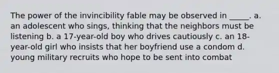 The power of the invincibility fable may be observed in _____. a. an adolescent who sings, thinking that the neighbors must be listening b. a 17-year-old boy who drives cautiously c. an 18-year-old girl who insists that her boyfriend use a condom d. young military recruits who hope to be sent into combat