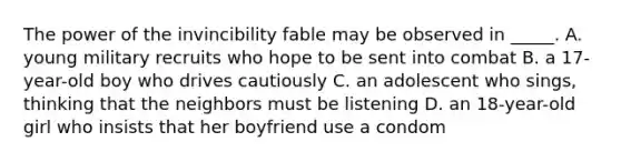 The power of the invincibility fable may be observed in _____. A. young military recruits who hope to be sent into combat B. a 17-year-old boy who drives cautiously C. an adolescent who sings, thinking that the neighbors must be listening D. an 18-year-old girl who insists that her boyfriend use a condom