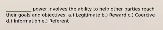 ___________ power involves the ability to help other parties reach their goals and objectives. a.) Legitimate b.) Reward c.) Coercive d.) Information e.) Referent