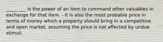 _____ ___ is the power of an item to command other valuables in exchange for that item. - It is also the most probable price in terms of money which a property should bring in a competitive and open market, assuming the price is not affected by undue stimuli.