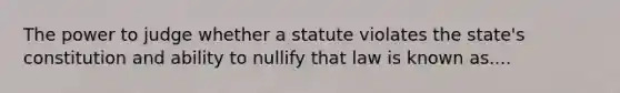 The power to judge whether a statute violates the state's constitution and ability to nullify that law is known as....