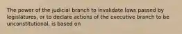 The power of the judicial branch to invalidate laws passed by legislatures, or to declare actions of the executive branch to be unconstitutional, is based on