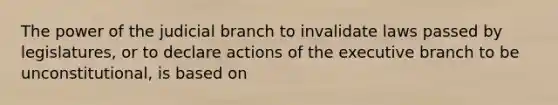 The power of the judicial branch to invalidate laws passed by legislatures, or to declare actions of the executive branch to be unconstitutional, is based on