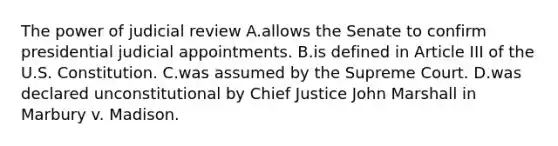 The power of judicial review A.allows the Senate to confirm presidential judicial appointments. B.is defined in Article III of the U.S. Constitution. C.was assumed by the Supreme Court. D.was declared unconstitutional by Chief Justice John Marshall in Marbury v. Madison.