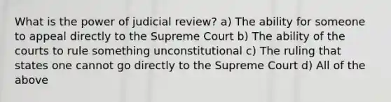 What is the power of judicial review? a) The ability for someone to appeal directly to the Supreme Court b) The ability of the courts to rule something unconstitutional c) The ruling that states one cannot go directly to the Supreme Court d) All of the above