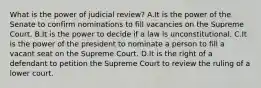 What is the power of judicial review? A.It is the power of the Senate to confirm nominations to fill vacancies on the Supreme Court. B.It is the power to decide if a law is unconstitutional. C.It is the power of the president to nominate a person to fill a vacant seat on the Supreme Court. D.It is the right of a defendant to petition the Supreme Court to review the ruling of a lower court.