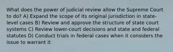 What does the power of judicial review allow the Supreme Court to do? A) Expand the scope of its original jurisdiction in state-level cases B) Review and approve the structure of state court systems C) Review lower-court decisions and state and federal statutes D) Conduct trials in federal cases when it considers the issue to warrant it