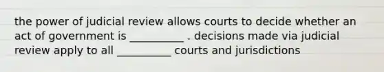 the power of judicial review allows courts to decide whether an act of government is __________ . decisions made via judicial review apply to all __________ courts and jurisdictions