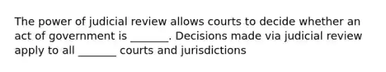 The power of judicial review allows courts to decide whether an act of government is _______. Decisions made via judicial review apply to all _______ courts and jurisdictions