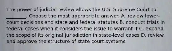 The power of judicial review allows the U.S. Supreme Court to ________. Choose the most appropriate answer. A. review lower-court decisions and state and federal statutes B. conduct trials in federal cases when it considers the issue to warrant it C. expand the scope of its original jurisdiction in state-level cases D. review and approve the structure of state court systems